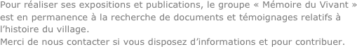 Pour réaliser ses expositions et publications, le groupe « Mémoire du Vivant » est en permanence à la recherche de documents et témoignages relatifs à l’histoire du village.
Merci de nous contacter si vous disposez d’informations et pour contribuer.